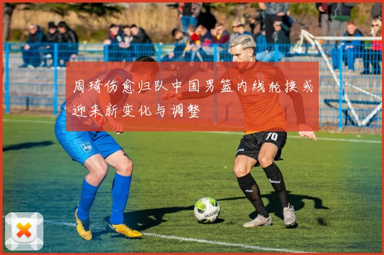 周琦伤愈归队中国男篮内线轮换或迎来新变化与调整