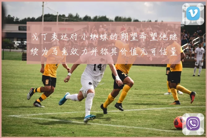 戈丁表达对小蜘蛛的期望希望他继续为马竞效力并称其价值无可估量