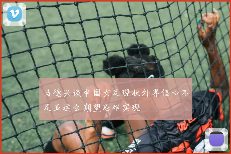马德兴谈中国女足现状外界信心不足亚运会期望恐难实现
