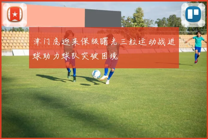 津门虎迎来保级曙光三粒运动战进球助力球队突破困境