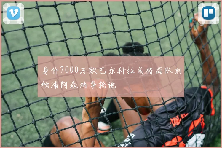 身价7000万欧巴尔科拉或将离队利物浦阿森纳争抢他