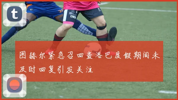 图赫尔紧急召回查洛巴度假期间未及时回复引发关注