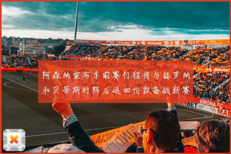 阿森纳宣布季前赛行程将与赫罗纳和贝蒂斯对阵后返回伦敦备战新赛季