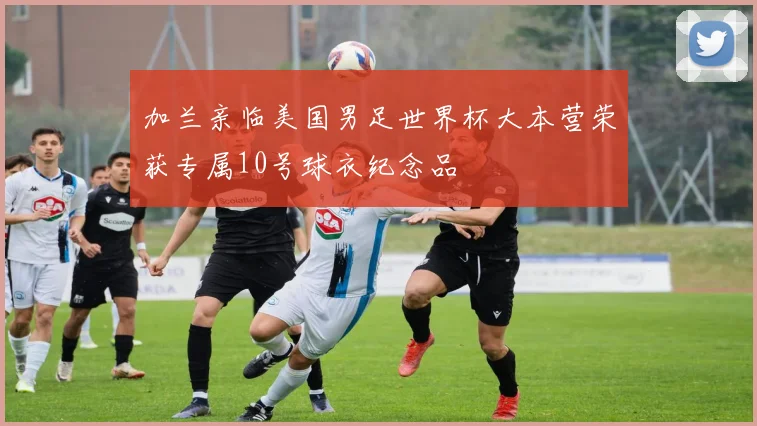 加兰亲临美国男足世界杯大本营荣获专属10号球衣纪念品