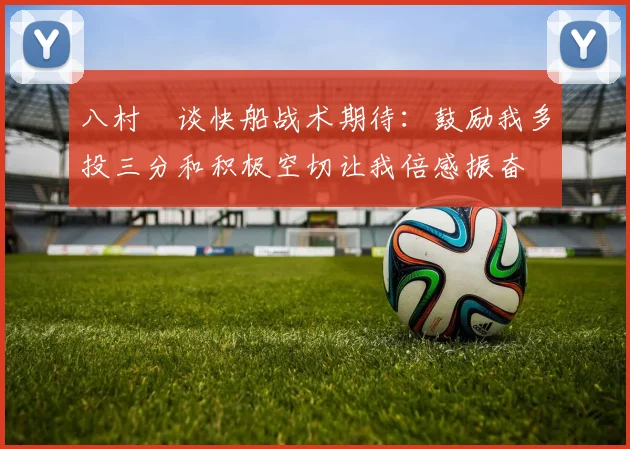 八村塁谈快船战术期待：鼓励我多投三分和积极空切让我倍感振奋