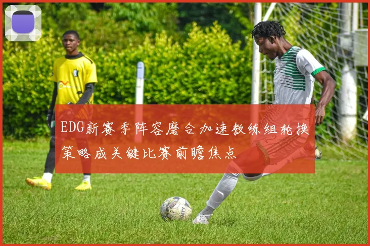 EDG新赛季阵容磨合加速教练组轮换策略成关键比赛前瞻焦点