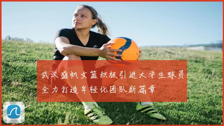 武汉盛帆女篮积极引进大学生球员全力打造年轻化团队新篇章