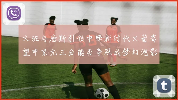 文班与唐斯引领中锋新时代火箭寄望申京无三分能否争冠成梦幻泡影