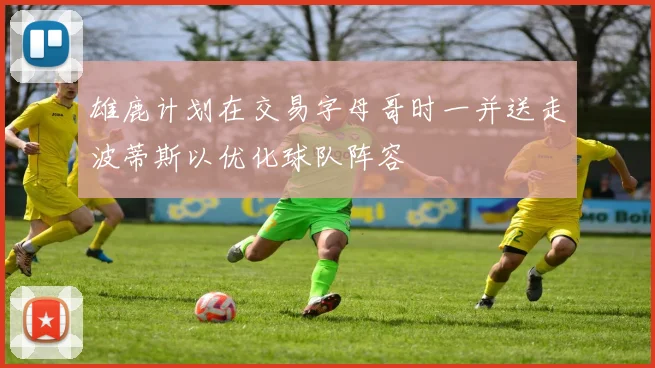 雄鹿计划在交易字母哥时一并送走波蒂斯以优化球队阵容